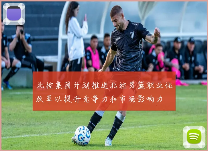 北控集团计划推进北控男篮职业化改革以提升竞争力和市场影响力