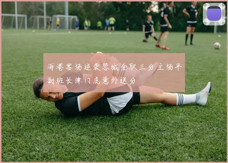 海港客场逆袭蓉城全取三分主场平副班长津门虎意外送分