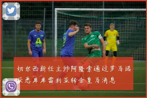 切尔西新任主帅阿隆索通过罗马诺获悉库库雷利亚转会皇马消息