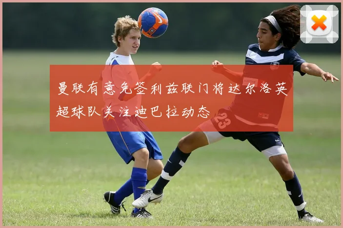 曼联有意免签利兹联门将达尔洛英超球队关注迪巴拉动态