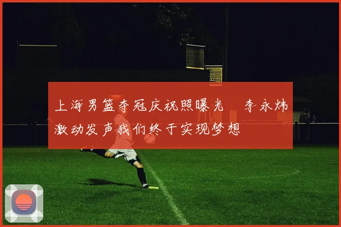 上海男篮夺冠庆祝照曝光偰李永炜激动发声我们终于实现梦想