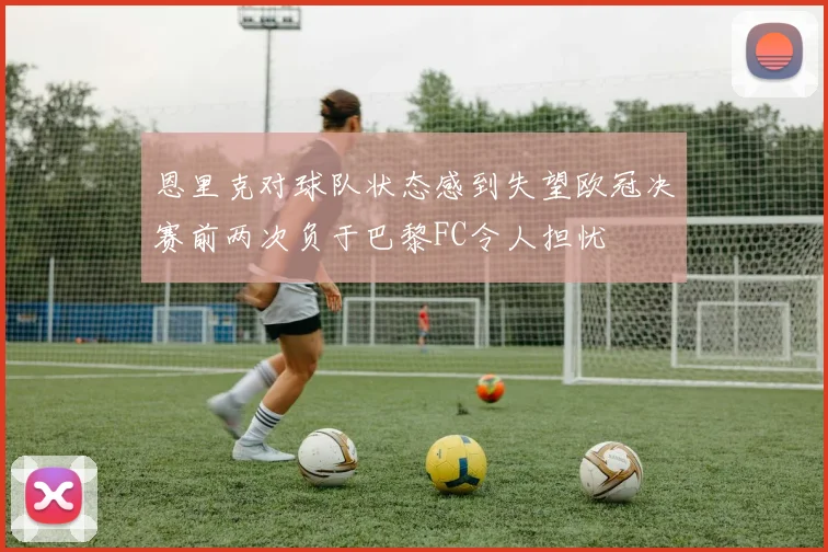 恩里克对球队状态感到失望欧冠决赛前两次负于巴黎FC令人担忧