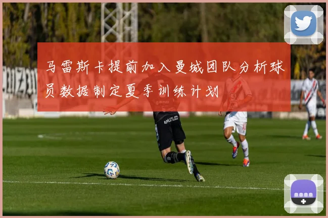 马雷斯卡提前加入曼城团队分析球员数据制定夏季训练计划