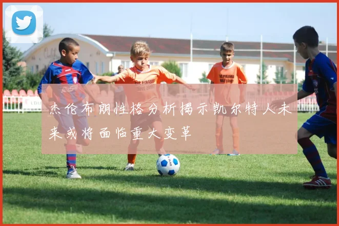 杰伦布朗性格分析揭示凯尔特人未来或将面临重大变革