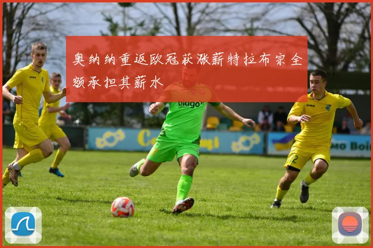 奥纳纳重返欧冠获涨薪特拉布宗全额承担其薪水