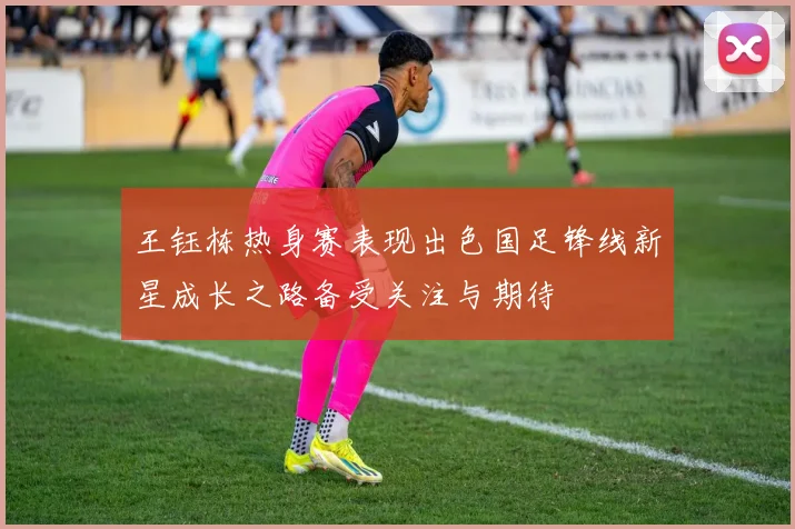 王钰栋热身赛表现出色国足锋线新星成长之路备受关注与期待