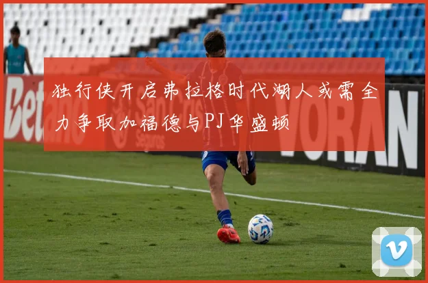 独行侠开启弗拉格时代湖人或需全力争取加福德与PJ华盛顿