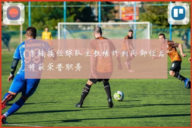 李楠接任球队主教练许利民卸任后将获荣誉职务