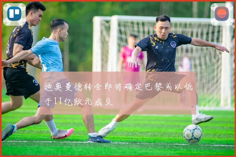 迪奥曼德转会即将确定巴黎或以低于11亿欧元成交