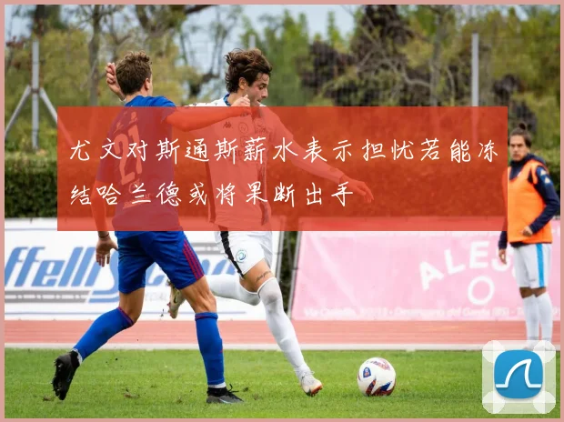 尤文对斯通斯薪水表示担忧若能冻结哈兰德或将果断出手