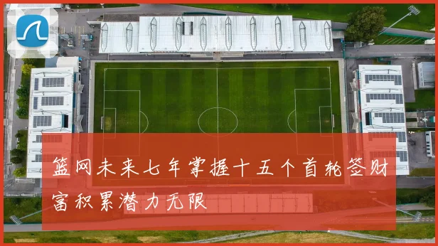 篮网未来七年掌握十五个首轮签财富积累潜力无限