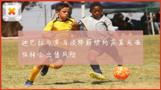 迪巴拉与罗马谈降薪续约苏莱或面临转会出售风险