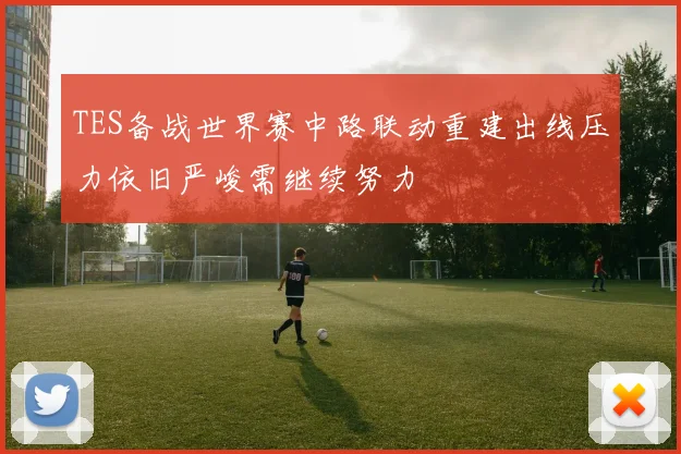 TES备战世界赛中路联动重建出线压力依旧严峻需继续努力