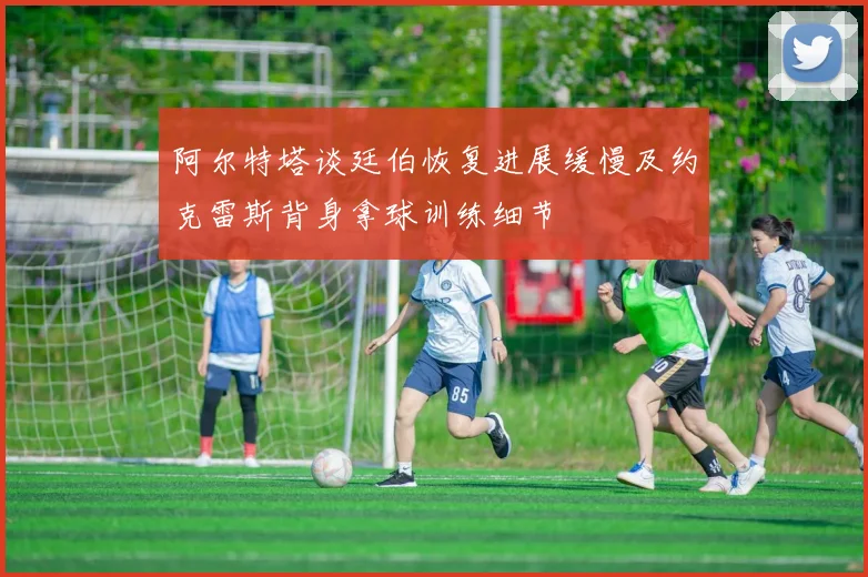 阿尔特塔谈廷伯恢复进展缓慢及约克雷斯背身拿球训练细节