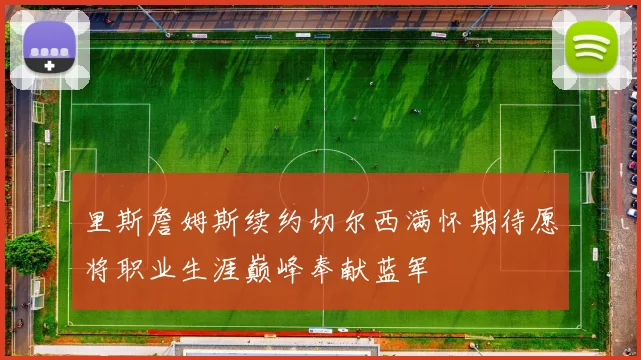 里斯詹姆斯续约切尔西满怀期待愿将职业生涯巅峰奉献蓝军