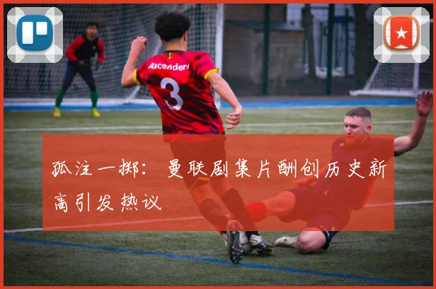 孤注一掷：曼联剧集片酬创历史新高引发热议