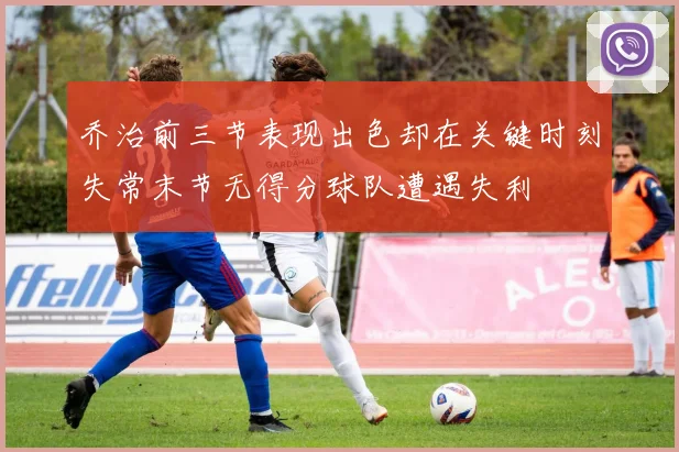 乔治前三节表现出色却在关键时刻失常末节无得分球队遭遇失利