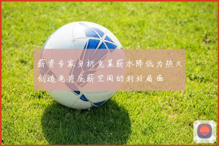 薪资专家分析克莱薪水降低为热火创造老将底薪空间的利好局面