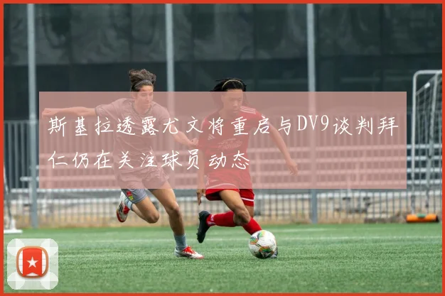 斯基拉透露尤文将重启与DV9谈判拜仁仍在关注球员动态
