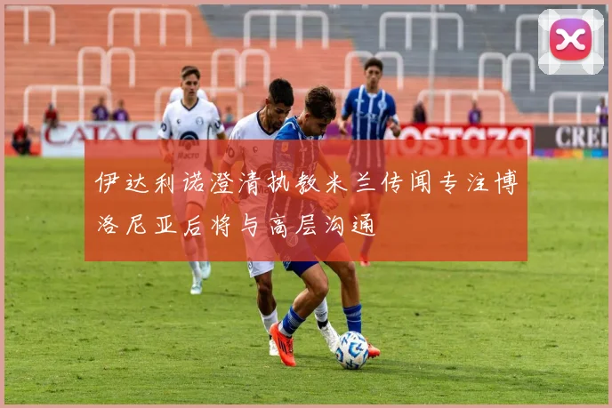 伊达利诺澄清执教米兰传闻专注博洛尼亚后将与高层沟通