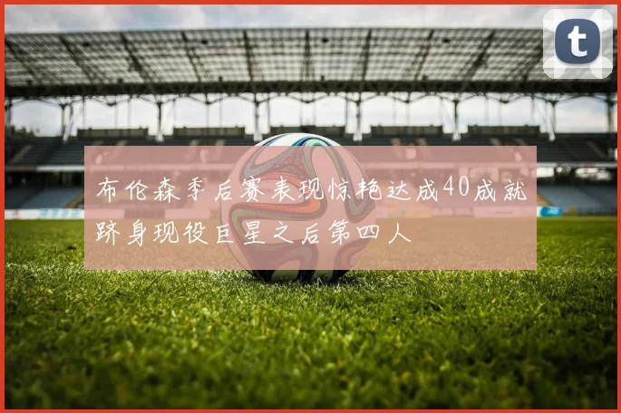 布伦森季后赛表现惊艳达成40成就跻身现役巨星之后第四人