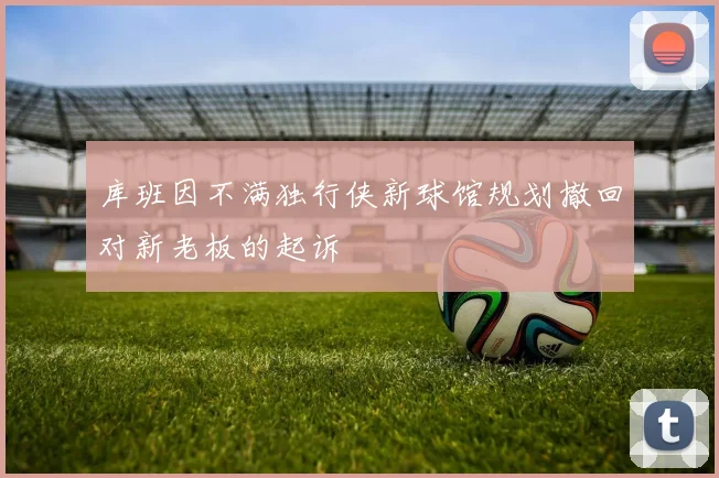 库班因不满独行侠新球馆规划撤回对新老板的起诉