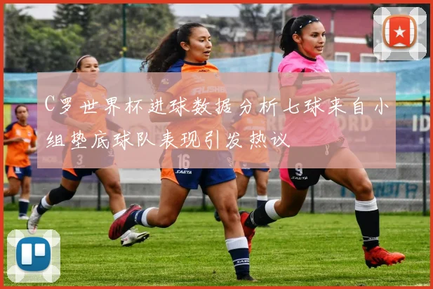 C罗世界杯进球数据分析七球来自小组垫底球队表现引发热议