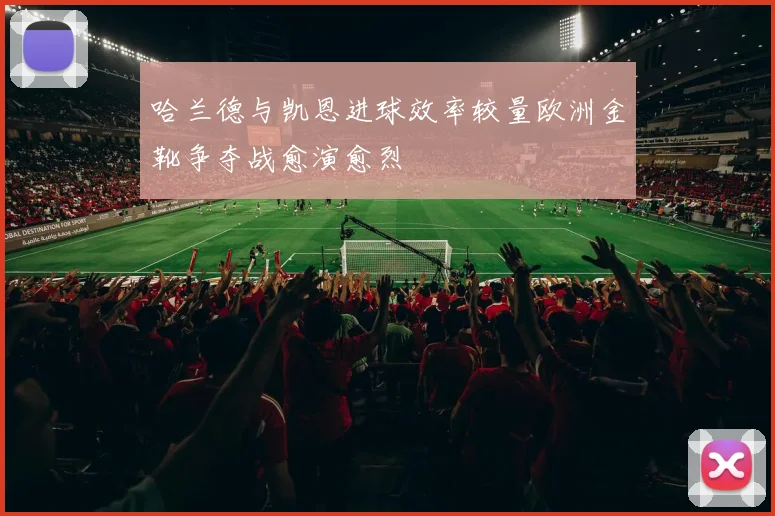 哈兰德与凯恩进球效率较量欧洲金靴争夺战愈演愈烈