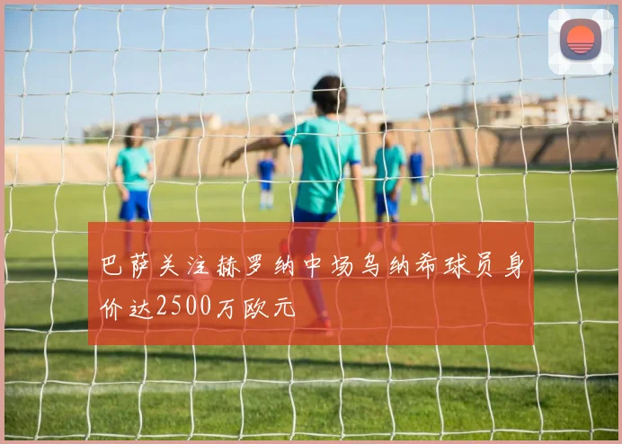 巴萨关注赫罗纳中场乌纳希球员身价达2500万欧元