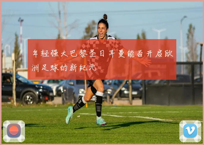 年轻强大巴黎圣日耳曼能否开启欧洲足球的新纪元